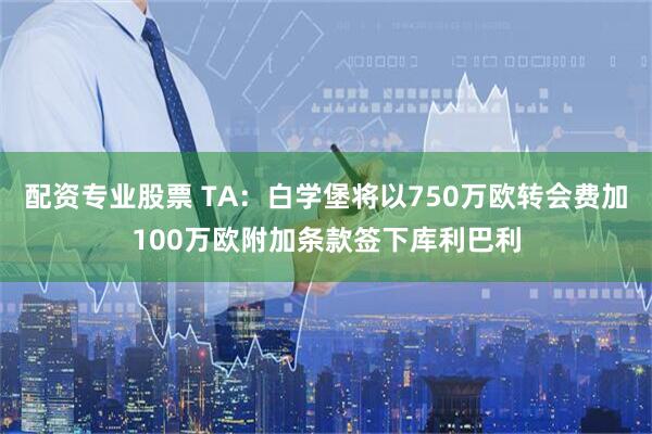 配资专业股票 TA：白学堡将以750万欧转会费加100万欧附加条款签下库利巴利
