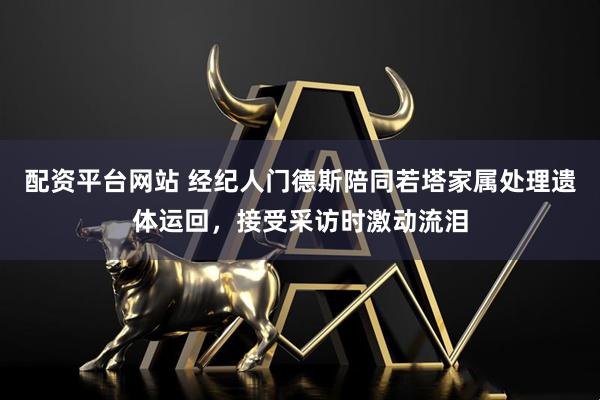 配资平台网站 经纪人门德斯陪同若塔家属处理遗体运回，接受采访时激动流泪