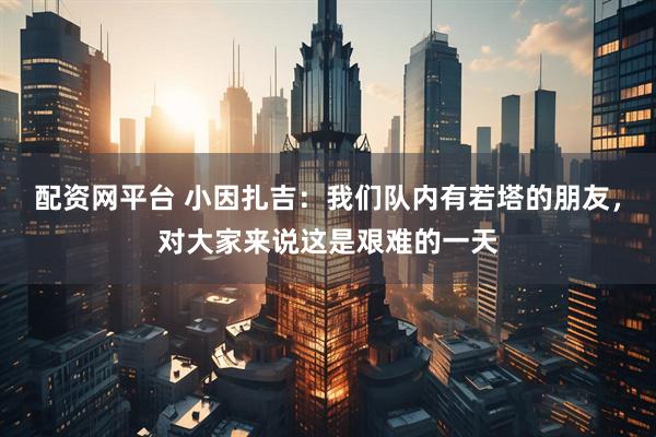 配资网平台 小因扎吉：我们队内有若塔的朋友，对大家来说这是艰难的一天