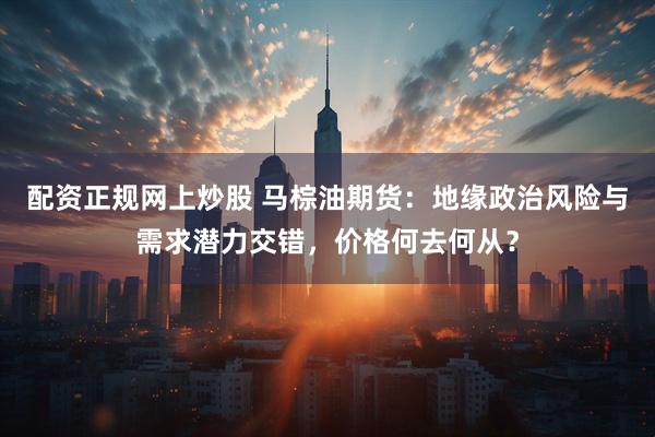 配资正规网上炒股 马棕油期货：地缘政治风险与需求潜力交错，价格何去何从？