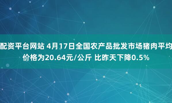 配资平台网站 4月17日全国农产品批发市场猪肉平均价格为20.64元/公斤 比昨天下降0.5%