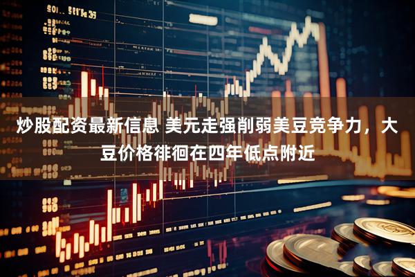 炒股配资最新信息 美元走强削弱美豆竞争力，大豆价格徘徊在四年低点附近