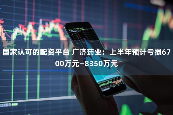 国家认可的配资平台 广济药业：上半年预计亏损6700万元—8350万元