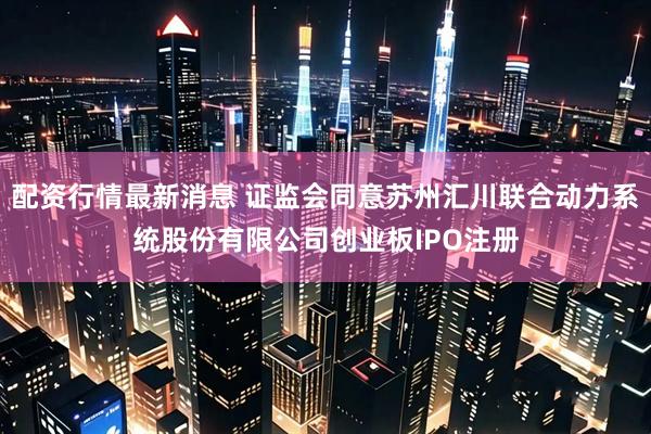 配资行情最新消息 证监会同意苏州汇川联合动力系统股份有限公司创业板IPO注册