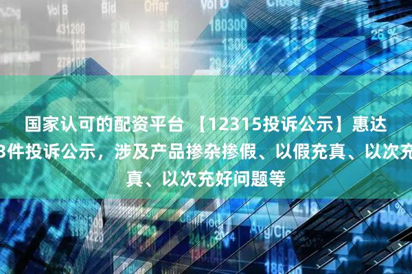 国家认可的配资平台 【12315投诉公示】惠达卫浴新增3件投诉公示，涉及产品掺杂掺假、以假充真、以次充好问题等