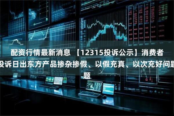 配资行情最新消息 【12315投诉公示】消费者投诉日出东方产品掺杂掺假、以假充真、以次充好问题