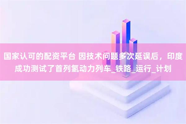 国家认可的配资平台 因技术问题多次延误后，印度成功测试了首列氢动力列车_铁路_运行_计划