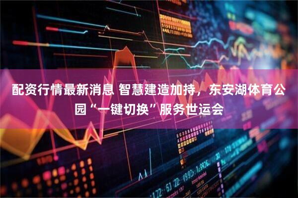 配资行情最新消息 智慧建造加持，东安湖体育公园“一键切换”服务世运会