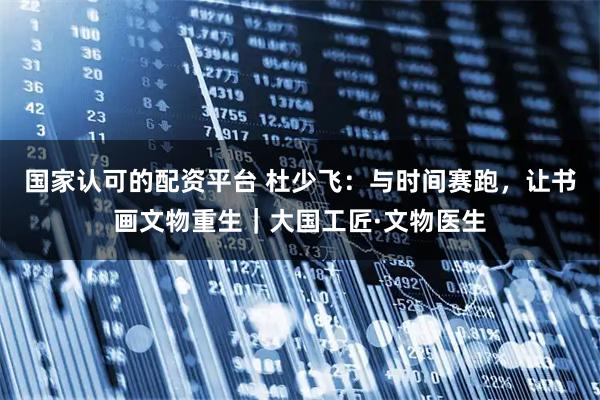 国家认可的配资平台 杜少飞：与时间赛跑，让书画文物重生｜大国工匠·文物医生