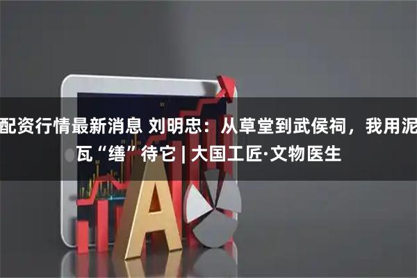 配资行情最新消息 刘明忠：从草堂到武侯祠，我用泥瓦“缮”待它 | 大国工匠·文物医生