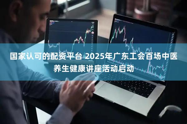 国家认可的配资平台 2025年广东工会百场中医养生健康讲座活动启动
