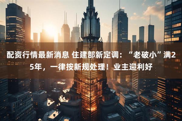 配资行情最新消息 住建部新定调：“老破小”满25年，一律按新规处理！业主迎利好