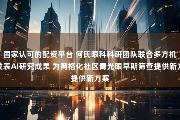 国家认可的配资平台 何氏眼科科研团队联合多方机构发表AI研究成果 为网格化社区青光眼早期筛查提供新方案