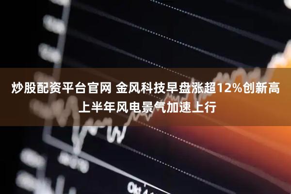 炒股配资平台官网 金风科技早盘涨超12%创新高 上半年风电景气加速上行