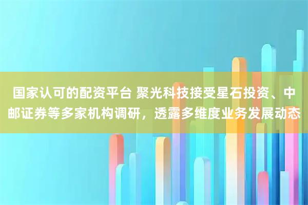 国家认可的配资平台 聚光科技接受星石投资、中邮证券等多家机构调研，透露多维度业务发展动态