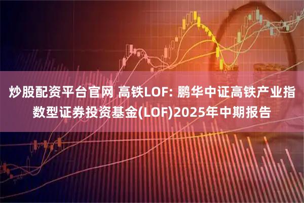 炒股配资平台官网 高铁LOF: 鹏华中证高铁产业指数型证券投资基金(LOF)2025年中期报告