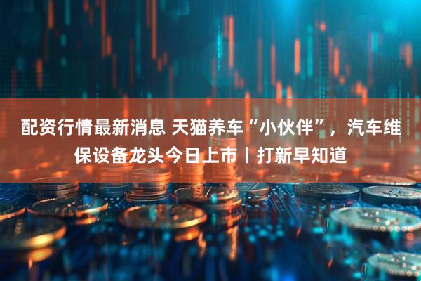 配资行情最新消息 天猫养车“小伙伴”，汽车维保设备龙头今日上市丨打新早知道