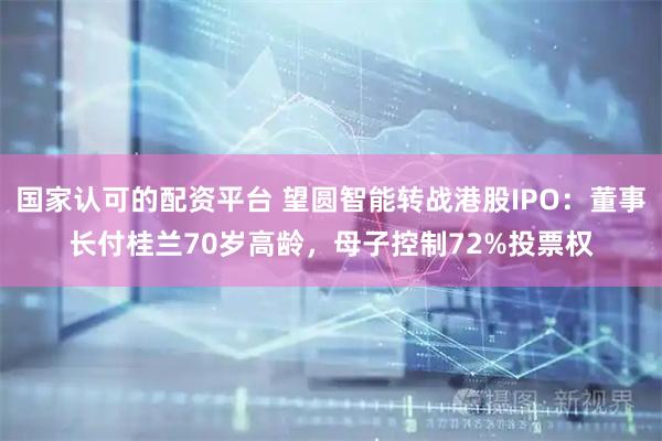 国家认可的配资平台 望圆智能转战港股IPO：董事长付桂兰70岁高龄，母子控制72%投票权