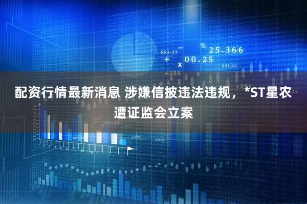 配资行情最新消息 涉嫌信披违法违规，*ST星农遭证监会立案