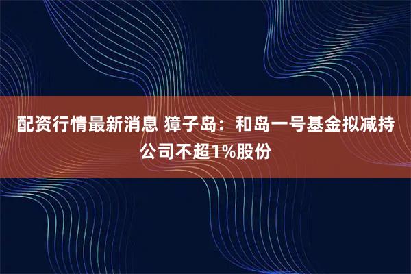 配资行情最新消息 獐子岛：和岛一号基金拟减持公司不超1%股份